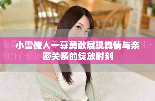 小雪撩人一幕勇敢展現(xiàn)真情與親密關(guān)系的綻放時(shí)刻