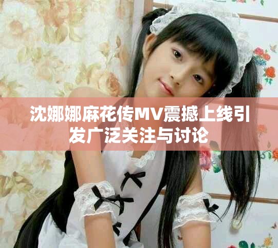 沈娜娜麻花傳MV震撼上線引發(fā)廣泛關(guān)注與討論