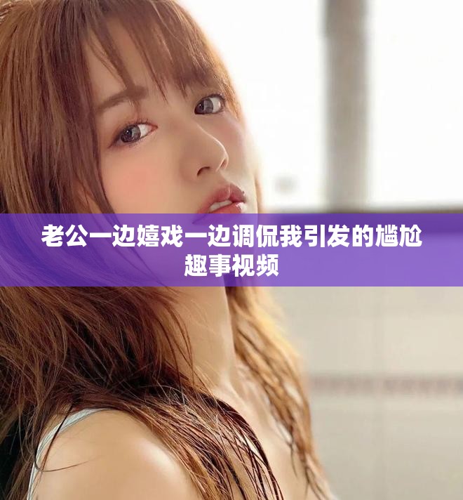 老公一邊嬉戲一邊調(diào)侃我引發(fā)的尷尬趣事視頻