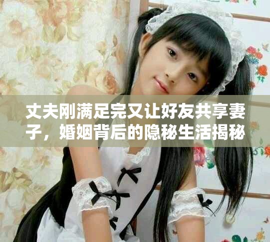 丈夫剛滿足完又讓好友共享妻子，婚姻背后的隱秘生活揭秘