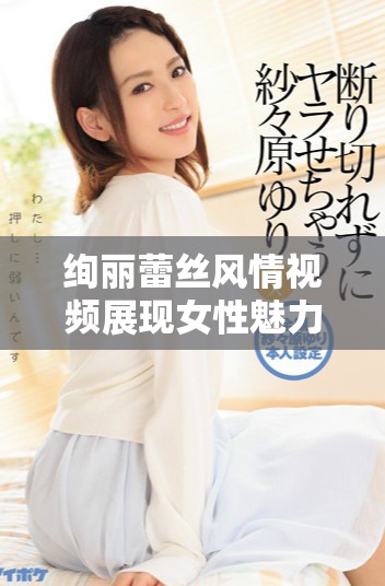 絢麗蕾絲風(fēng)情視頻展現(xiàn)女性魅力與優(yōu)雅氣質(zhì)的完美結(jié)合