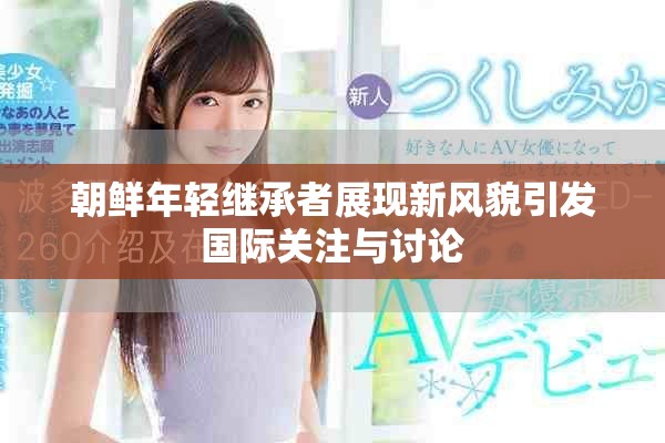 朝鮮年輕繼承者展現(xiàn)新風貌引發(fā)國際關注與討論