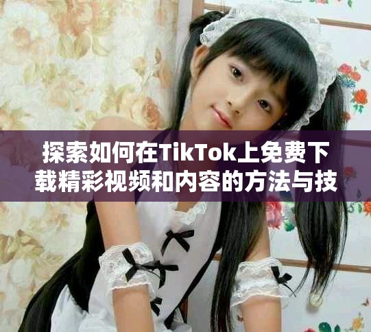 探索如何在TikTok上免費(fèi)下載精彩視頻和內(nèi)容的方法與技巧