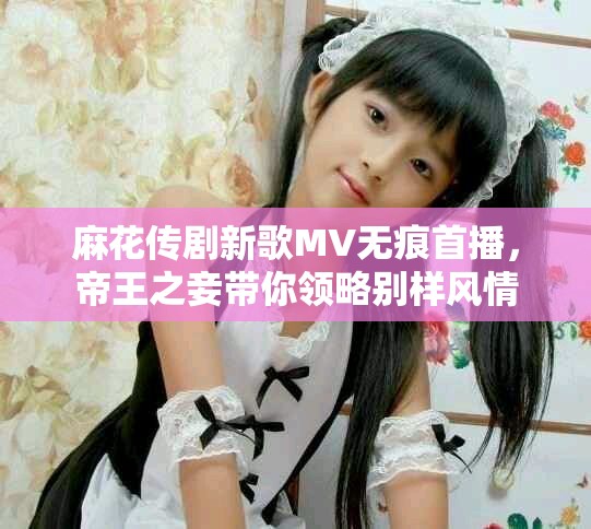 麻花傳劇新歌MV無痕首播，帝王之妾帶你領(lǐng)略別樣風(fēng)情