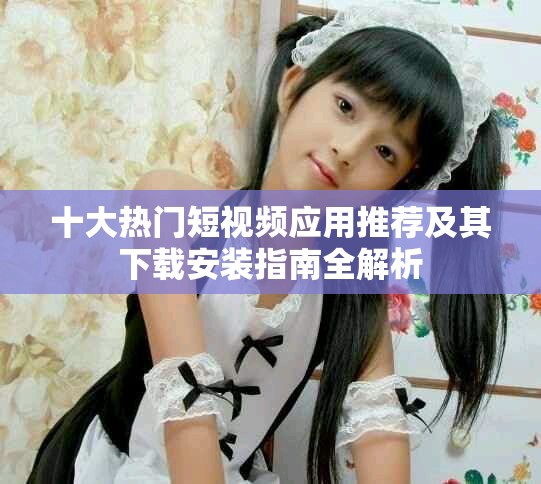 十大熱門短視頻應(yīng)用推薦及其下載安裝指南全解析