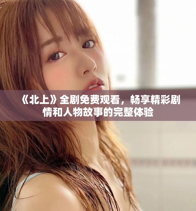 《北上》全劇免費(fèi)觀看，暢享精彩劇情和人物故事的完整體驗(yàn)