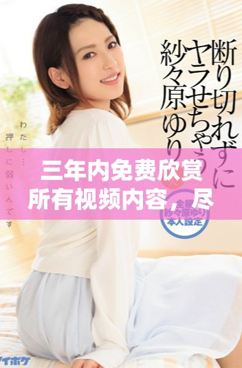 三年內(nèi)免費(fèi)欣賞所有視頻內(nèi)容，盡享視聽(tīng)盛宴