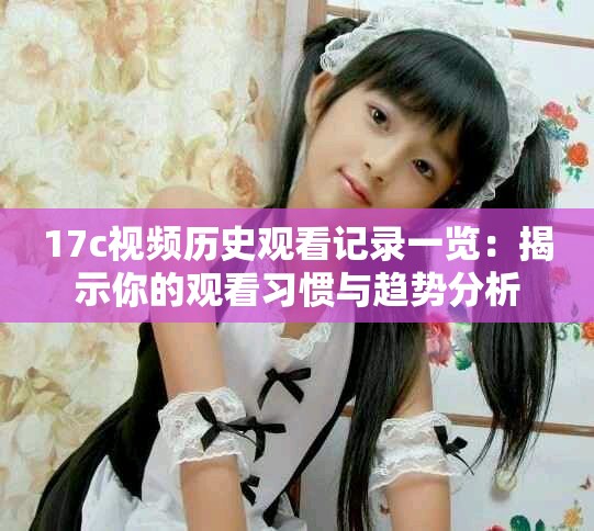17c視頻歷史觀看記錄一覽：揭示你的觀看習(xí)慣與趨勢分析