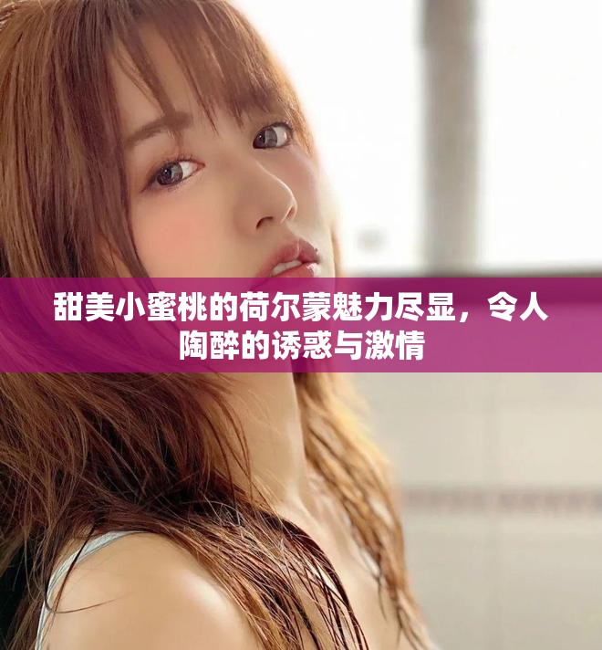 甜美小蜜桃的荷爾蒙魅力盡顯，令人陶醉的誘惑與激情