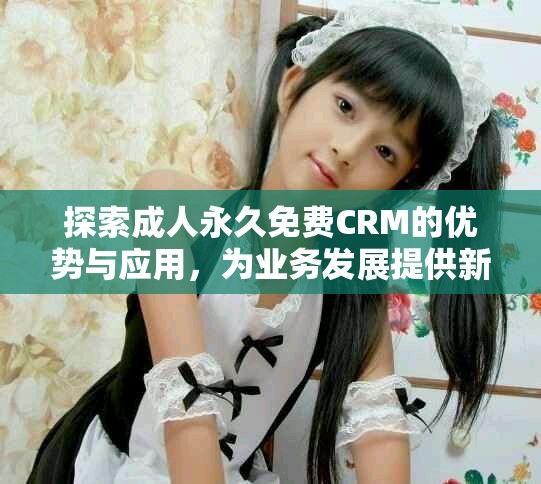 探索成人永久免費CRM的優(yōu)勢與應用，為業(yè)務發(fā)展提供新機遇