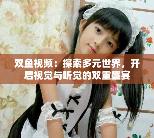 雙魚(yú)視頻：探索多元世界，開(kāi)啟視覺(jué)與聽(tīng)覺(jué)的雙重盛宴