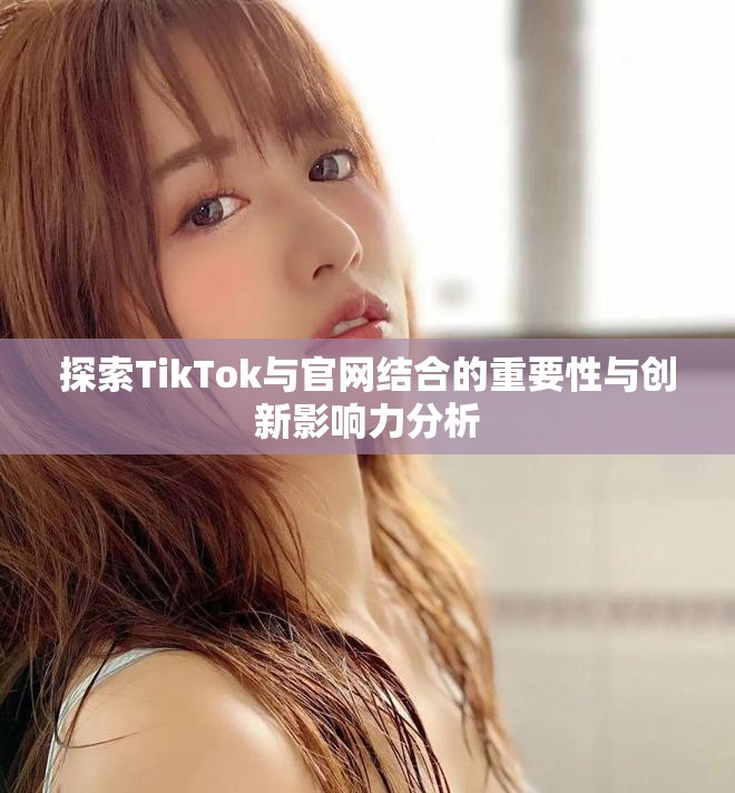探索TikTok與官網(wǎng)結(jié)合的重要性與創(chuàng)新影響力分析
