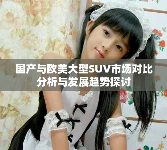 國(guó)產(chǎn)與歐美大型SUV市場(chǎng)對(duì)比分析與發(fā)展趨勢(shì)探討