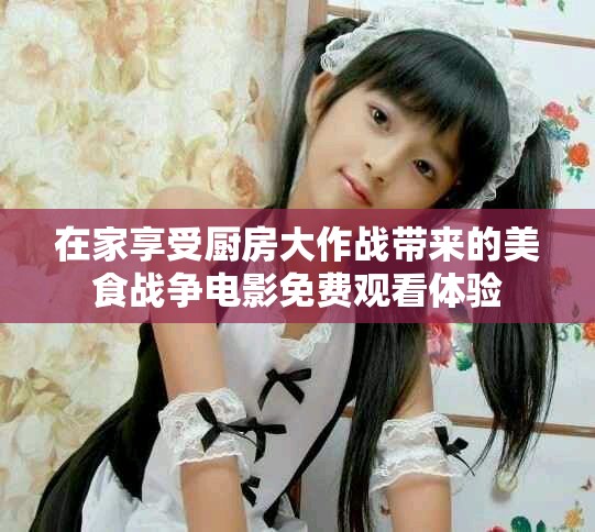 在家享受廚房大作戰(zhàn)帶來的美食戰(zhàn)爭電影免費觀看體驗