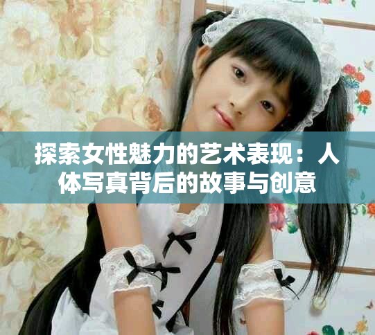 探索女性魅力的藝術(shù)表現(xiàn)：人體寫真背后的故事與創(chuàng)意