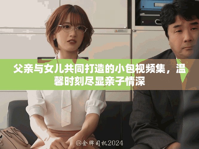 父親與女兒共同打造的小包視頻集，溫馨時(shí)刻盡顯親子情深