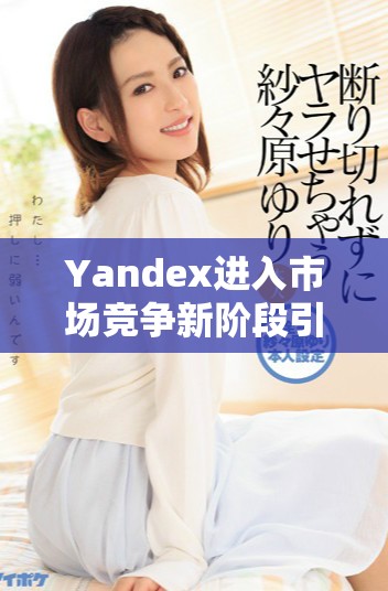 Yandex進(jìn)入市場競爭新階段引發(fā)行業(yè)廣泛關(guān)注與討論