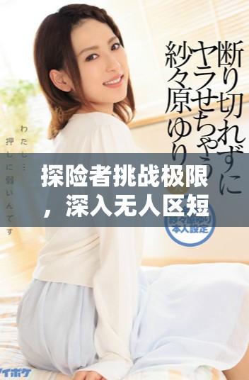 探險者挑戰(zhàn)極限，深入無人區(qū)短劇免費觀看體驗驚險冒險之旅