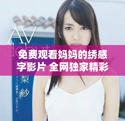 免費觀看媽媽的繡感字影片 全網(wǎng)獨家精彩內(nèi)容速來欣賞