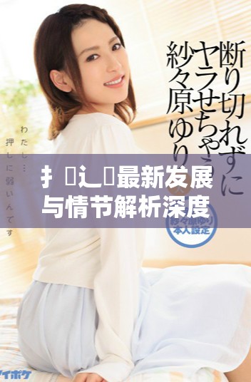 扌喿辶畐最新發(fā)展與情節(jié)解析深度剖析扌喿辶畐小說魅力