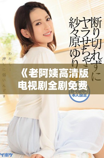 《老阿姨高清版電視劇全劇免費(fèi)觀看，帶你重溫經(jīng)典故事》