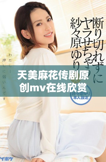 天美麻花傳劇原創(chuàng)mv在線欣賞，精彩不停閃現(xiàn)