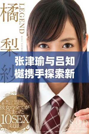 張津瑜與呂知樾攜手探索新的視頻應(yīng)用亮點(diǎn)解析