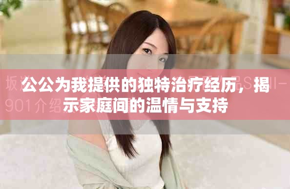 公公為我提供的獨特治療經(jīng)歷，揭示家庭間的溫情與支持