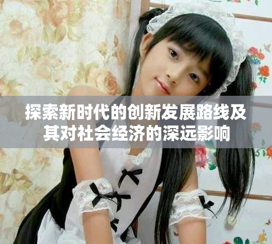 探索新時(shí)代的創(chuàng)新發(fā)展路線及其對(duì)社會(huì)經(jīng)濟(jì)的深遠(yuǎn)影響