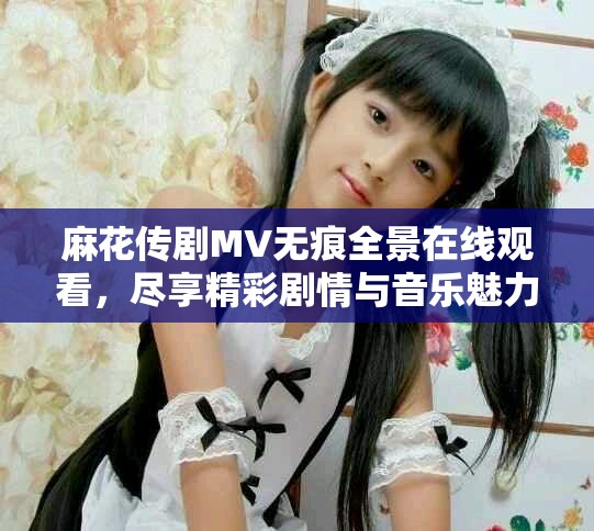 麻花傳劇MV無痕全景在線觀看，盡享精彩劇情與音樂魅力之旅
