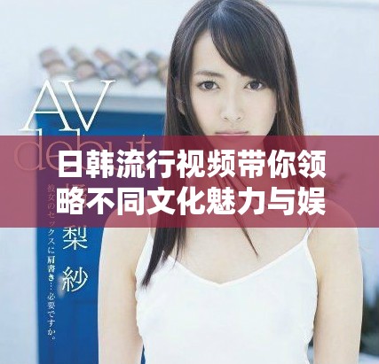 日韓流行視頻帶你領(lǐng)略不同文化魅力與娛樂新體驗