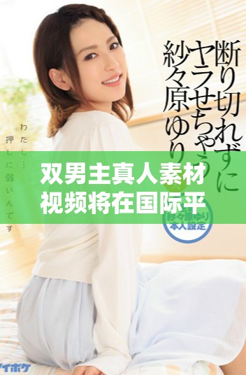雙男主真人素材視頻將在國(guó)際平臺(tái)引發(fā)熱議與關(guān)注