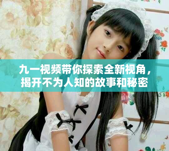 九一視頻帶你探索全新視角，揭開不為人知的故事和秘密