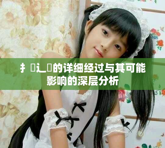 扌喿辶畐的詳細(xì)經(jīng)過與其可能影響的深層分析
