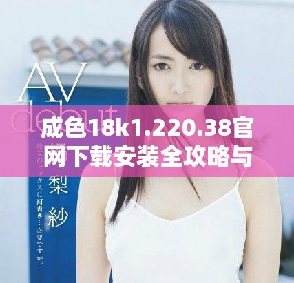成色18k1.220.38官網(wǎng)下載安裝全攻略與注意事項(xiàng)解析