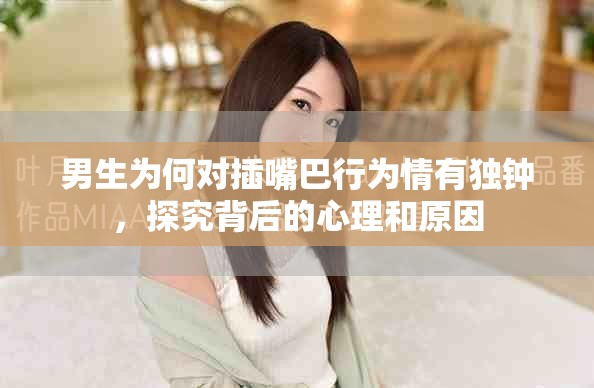 男生為何對插嘴巴行為情有獨鐘，探究背后的心理和原因
