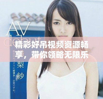 精彩好吊視頻資源暢享，帶你領(lǐng)略無(wú)限樂(lè)趣與驚喜