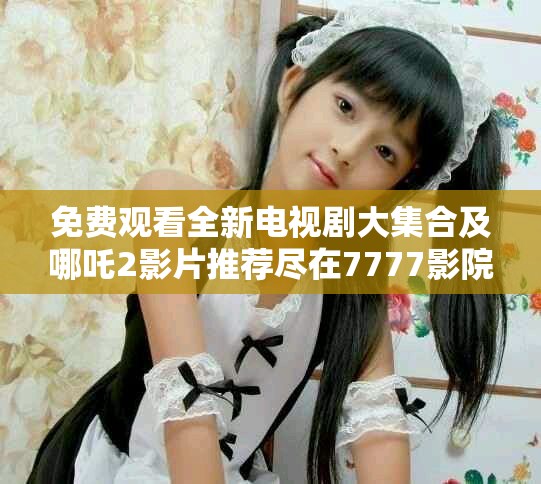 免費觀看全新電視劇大集合及哪吒2影片推薦盡在7777影院