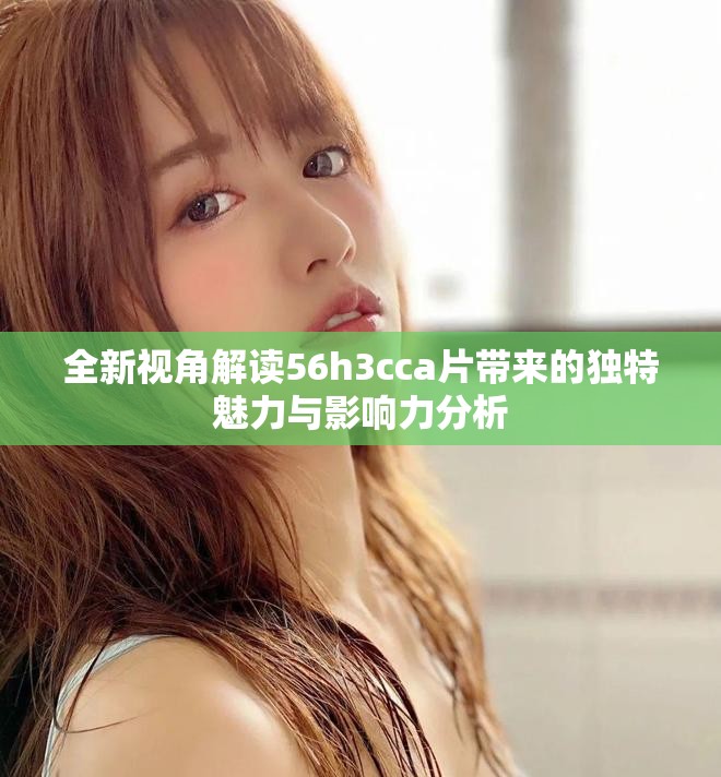 全新視角解讀56h3cca片帶來(lái)的獨(dú)特魅力與影響力分析