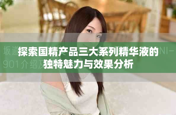探索國精產(chǎn)品三大系列精華液的獨特魅力與效果分析