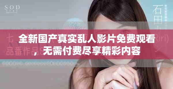 全新國產(chǎn)真實亂人影片免費觀看，無需付費盡享精彩內(nèi)容