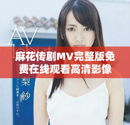 麻花傳劇MV完整版免費(fèi)在線觀看高清影像引領(lǐng)視聽盛宴