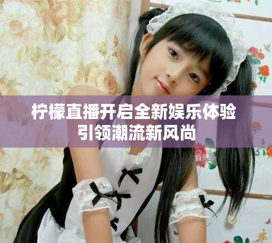 檸檬直播開啟全新娛樂體驗 引領(lǐng)潮流新風尚
