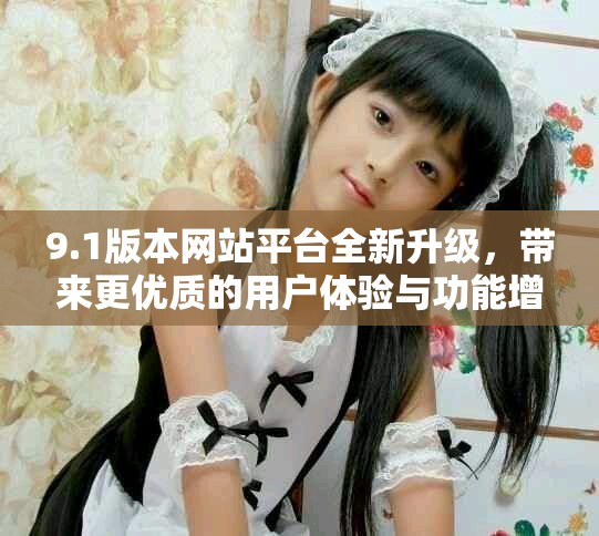 9.1版本網(wǎng)站平臺全新升級，帶來更優(yōu)質(zhì)的用戶體驗與功能增強(qiáng)