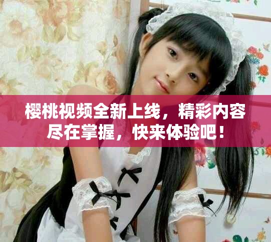 櫻桃視頻全新上線，精彩內(nèi)容盡在掌握，快來體驗吧！