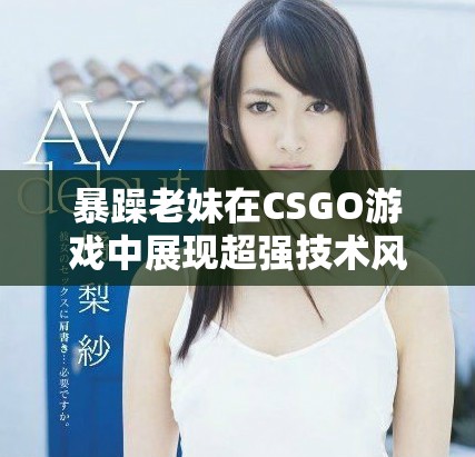 暴躁老妹在CSGO游戲中展現(xiàn)超強(qiáng)技術(shù)風(fēng)采和激情瞬間