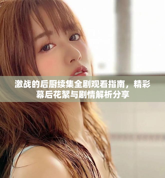 激戰(zhàn)的后廚續(xù)集全劇觀看指南，精彩幕后花絮與劇情解析分享