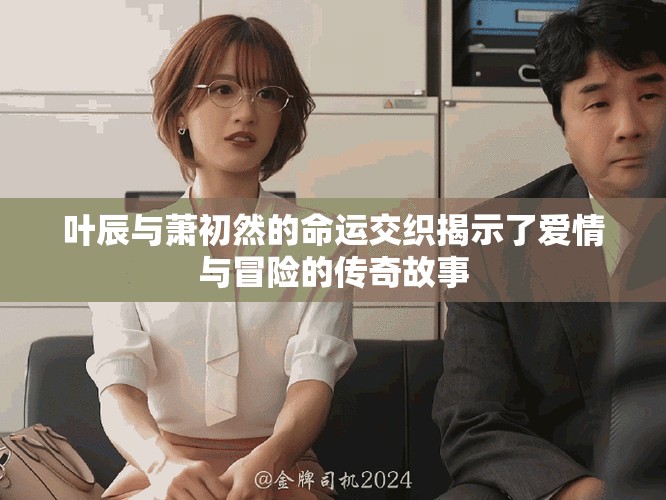 葉辰與蕭初然的命運(yùn)交織揭示了愛情與冒險(xiǎn)的傳奇故事
