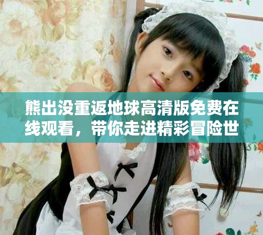 熊出沒(méi)重返地球高清版免費(fèi)在線觀看，帶你走進(jìn)精彩冒險(xiǎn)世界