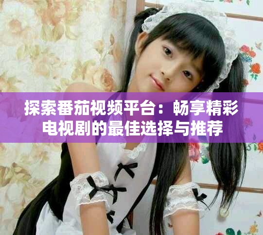 探索番茄視頻平臺：暢享精彩電視劇的最佳選擇與推薦
